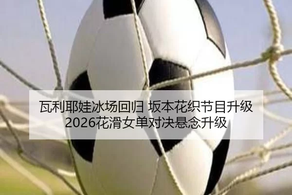瓦利耶娃冰场回归 坂本花织节目升级 2026花滑女单对决悬念升级